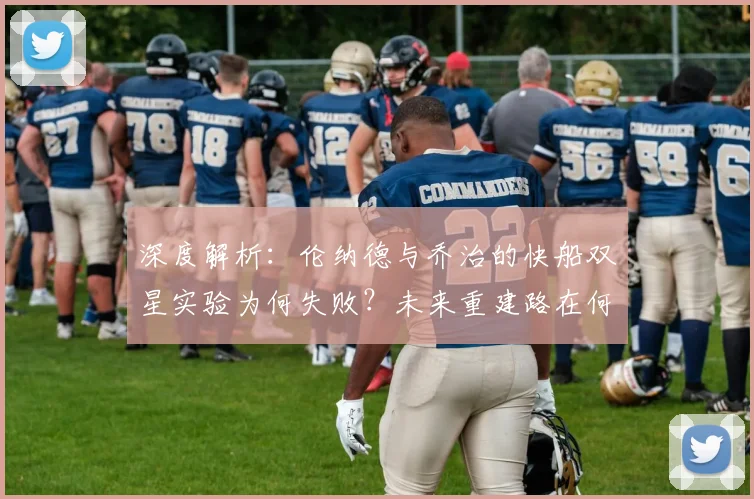 深度解析:伦纳德与乔治的快船双星实验为何失败?未来重建路在何方?