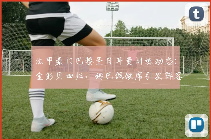 法甲豪门巴黎圣日耳曼训练动态：金彭贝回归，姆巴佩缺席引发阵容新猜想